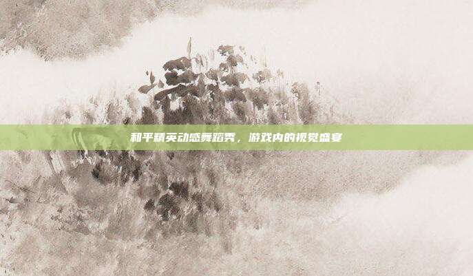 和平精英动感舞蹈秀,游戏内的视觉盛宴