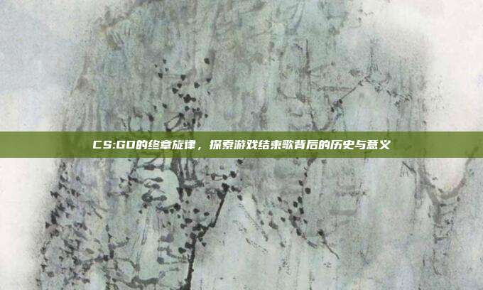 CS:GO的终章旋律,探索游戏结束歌背后的历史与意义