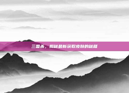 三国杀,揭秘最新获取皮肤的秘籍