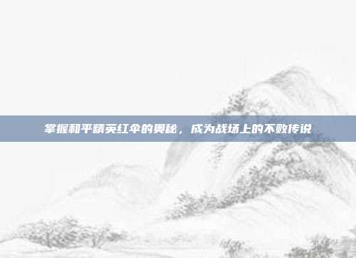 掌握和平精英红伞的奥秘,成为战场上的不败传说