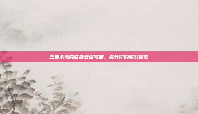 三国杀马良百度云盘攻略,提升你的游戏体验