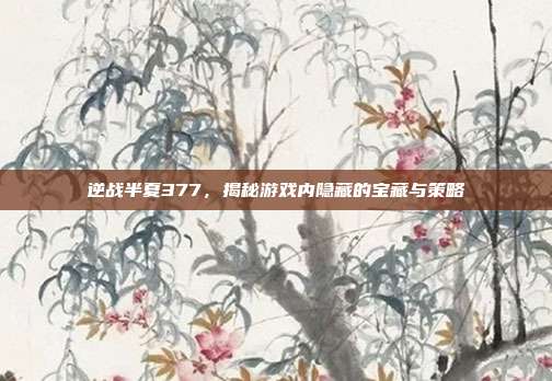 逆战半夏377,揭秘游戏内隐藏的宝藏与策略