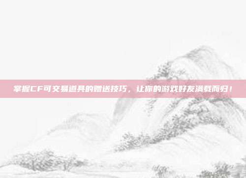 掌握CF可交易道具的赠送技巧,让你的游戏好友满载而归!