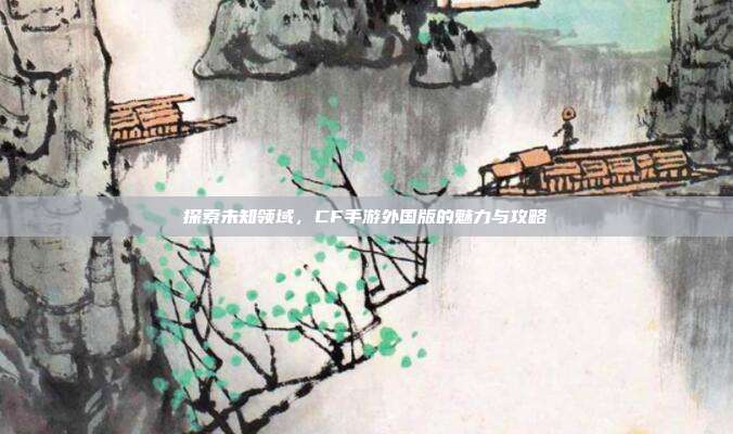 探索未知领域,CF手游外国版的魅力与攻略