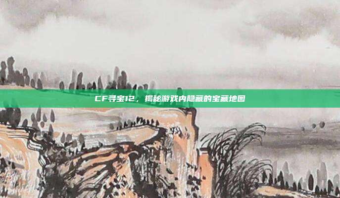 CF寻宝12,揭秘游戏内隐藏的宝藏地图