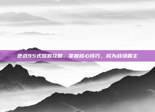 逆战95式熔岩攻略,掌握核心技巧,成为战场霸主