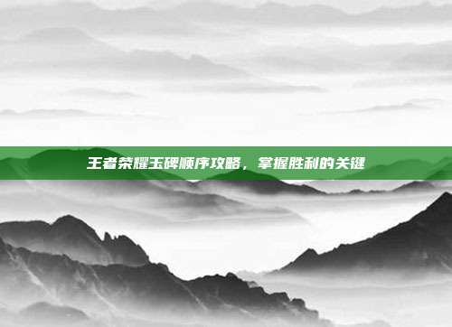 王者荣耀玉碑顺序攻略,掌握胜利的关键