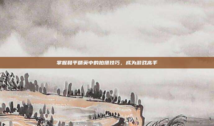 掌握和平精英中的拍摄技巧,成为游戏高手