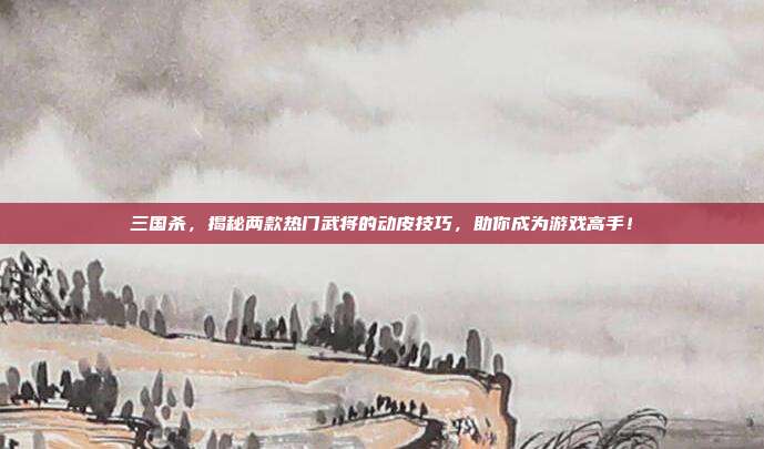 三国杀，揭秘两款热门武将的动皮技巧，助你成为游戏高手！