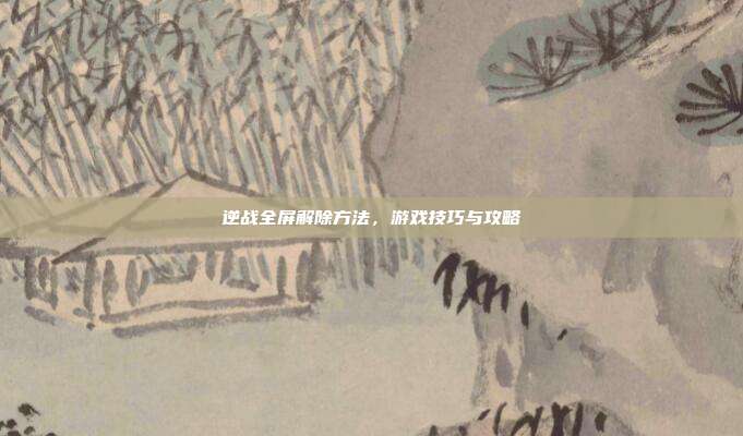 逆战全屏解除方法,游戏技巧与攻略