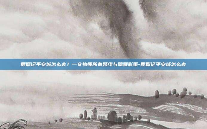 鹿鼎记平安城怎么去?一文搞懂所有路线与隐藏彩蛋-鹿鼎记平安城怎么去
