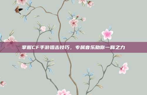 掌握CF手游狙击技巧,专属音乐助你一臂之力