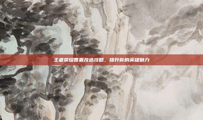 王者荣耀香囊改造攻略，提升你的英雄魅力