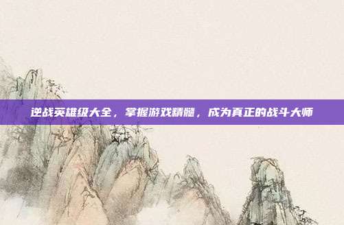 逆战英雄级大全,掌握游戏精髓,成为真正的战斗大师
