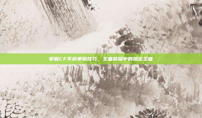掌握CF手游单狙技巧,王者荣耀中的狙击王者