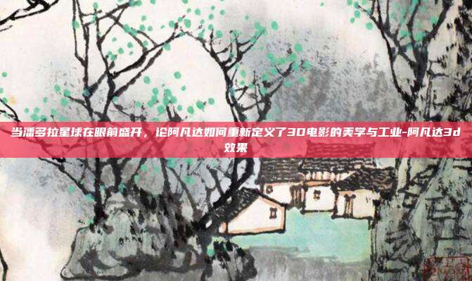 当潘多拉星球在眼前盛开,论阿凡达如何重新定义了3D电影的美学与工业-阿凡达3d效果