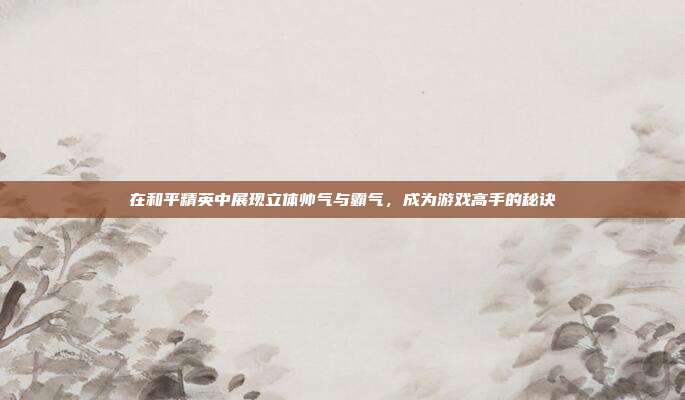 在和平精英中展现立体帅气与霸气,成为游戏高手的秘诀