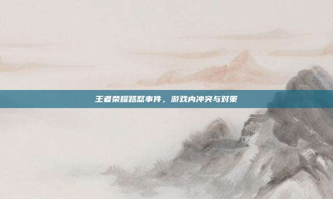 王者荣耀路怒事件,游戏内冲突与对策