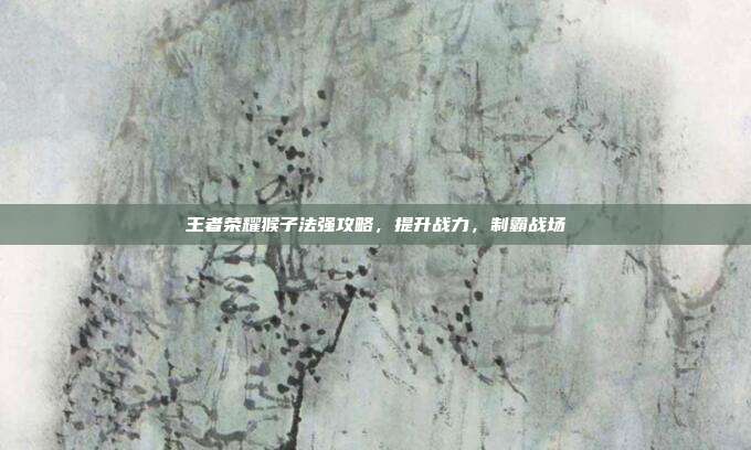 王者荣耀猴子法强攻略，提升战力，制霸战场