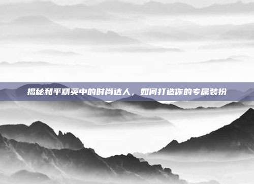 揭秘和平精英中的时尚达人,如何打造你的专属装扮