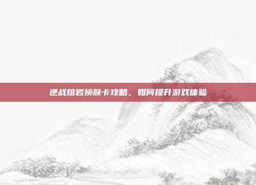 逆战熔岩换肤卡攻略,如何提升游戏体验