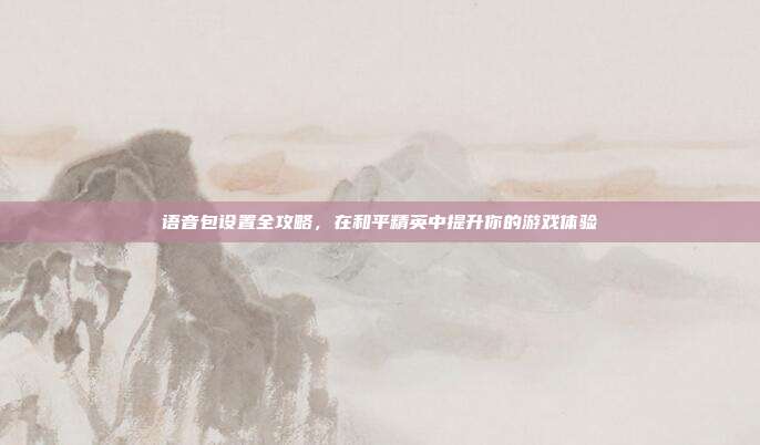 语音包设置全攻略,在和平精英中提升你的游戏体验