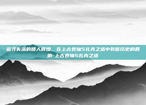 追寻失落的矮人辉煌,在上古卷轴5扎克之塔中聆听历史的回响-上古卷轴5扎克之塔
