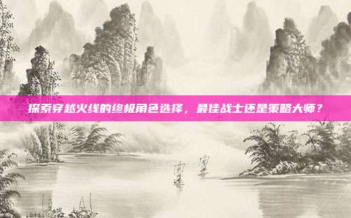 探索穿越火线的终极角色选择，最佳战士还是策略大师？