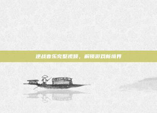 逆战音乐完整视频,解锁游戏新境界