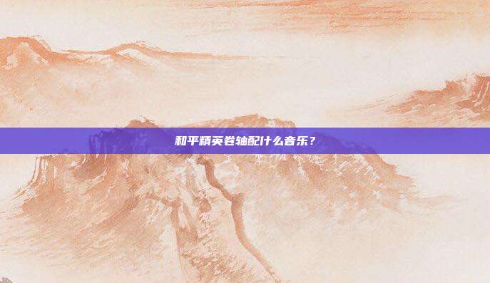 和平精英卷轴配什么音乐?