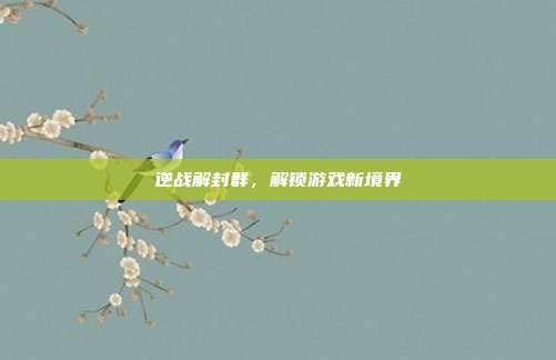逆战解封群，解锁游戏新境界