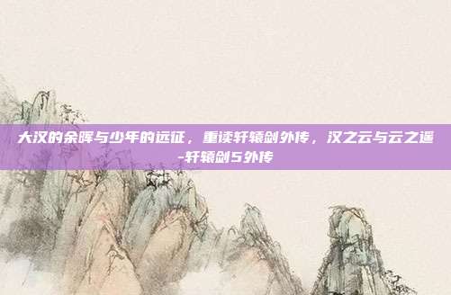 大汉的余晖与少年的远征，重读轩辕剑外传，汉之云与云之遥-轩辕剑5外传