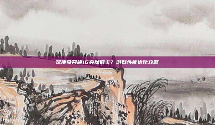 玩使命召唤16突然很卡？游戏性能优化攻略
