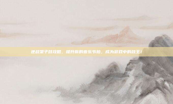 逆战架子鼓攻略,提升你的音乐节拍,成为游戏中的鼓王!
