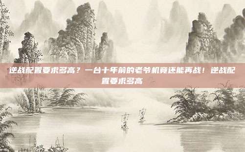 逆战配置要求多高？一台十年前的老爷机竟还能再战！逆战配置要求多高