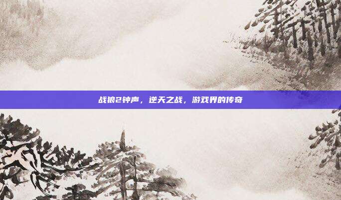 战狼2钟声，逆天之战，游戏界的传奇