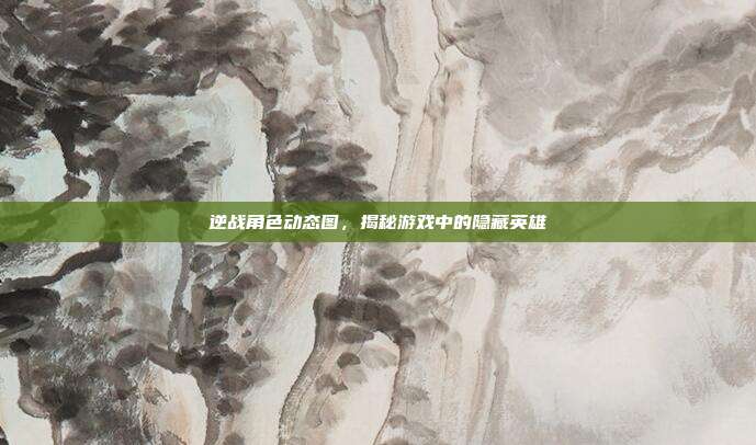 逆战角色动态图,揭秘游戏中的隐藏英雄