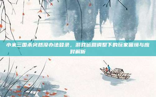 小米三国杀突然没办法登录，游戏运营调整下的玩家困境与应对解析