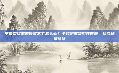 王者荣耀隧道设置不了怎么办？全攻略解决游戏问题，找回畅玩体验