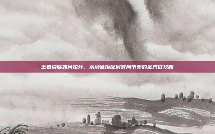 王者荣耀如何拉分，从角色搭配到对局节奏的全方位攻略