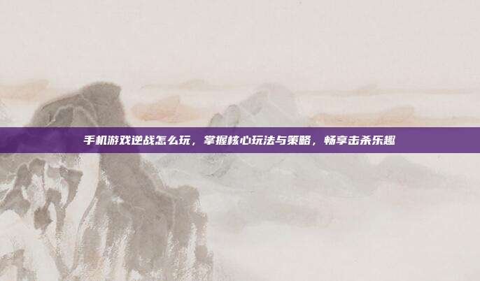 手机游戏逆战怎么玩，掌握核心玩法与策略，畅享击杀乐趣