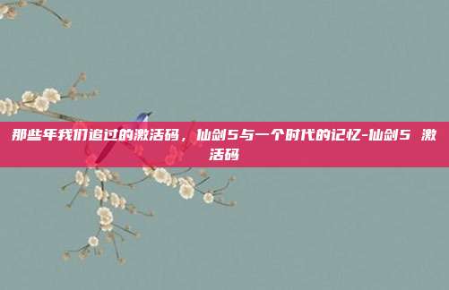 那些年我们追过的激活码,仙剑5与一个时代的记忆-仙剑5 激活码