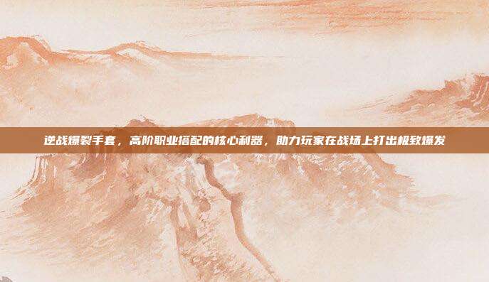 逆战爆裂手套，高阶职业搭配的核心利器，助力玩家在战场上打出极致爆发