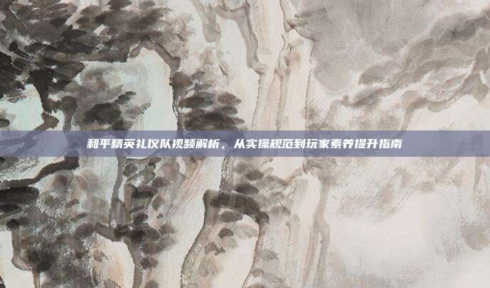 和平精英礼仪队视频解析,从实操规范到玩家素养提升指南