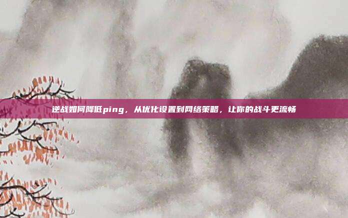 逆战如何降低ping，从优化设置到网络策略，让你的战斗更流畅