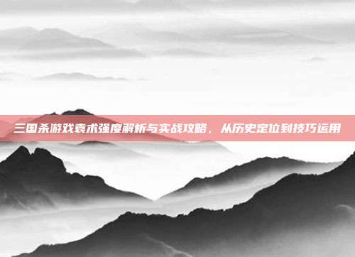 三国杀游戏袁术强度解析与实战攻略，从历史定位到技巧运用