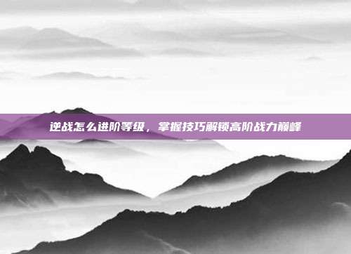 逆战怎么进阶等级，掌握技巧解锁高阶战力巅峰