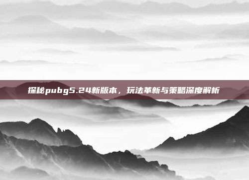 探秘pubg5.24新版本,玩法革新与策略深度解析