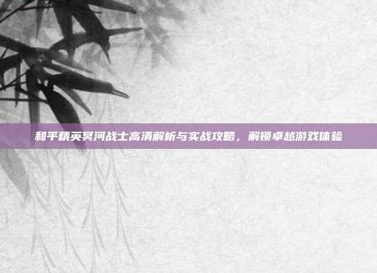 和平精英冥河战士高清解析与实战攻略,解锁卓越游戏体验
