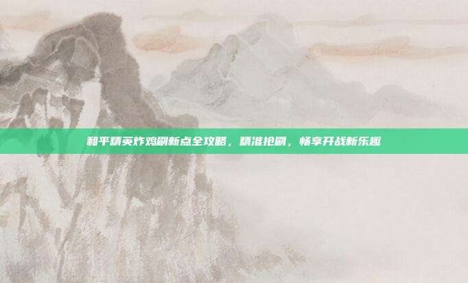 和平精英炸鸡刷新点全攻略，精准抢刷，畅享开战新乐趣